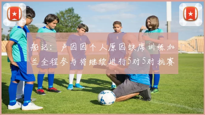 船记：卢因因个人原因缺席训练加兰全程参与将继续进行5对5对抗赛