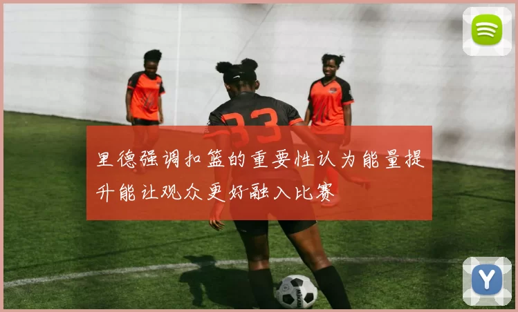 里德强调扣篮的重要性认为能量提升能让观众更好融入比赛
