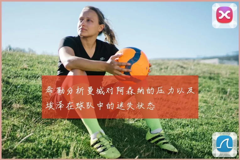 希勒分析曼城对阿森纳的压力以及埃泽在球队中的迷失状态
